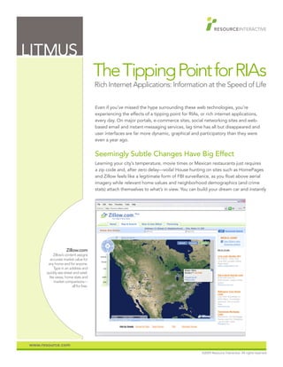 LITMUS
                                          The Tipping Point for RIAs
                                          Rich Internet Applications: Information at the Speed of Life


                                          Even if you’ve missed the hype surrounding these web technologies, you’re
                                          experiencing the effects of a tipping point for RIAs, or rich internet applications,
                                          every day. On major portals, e-commerce sites, social networking sites and web-
                                          based email and instant messaging services, lag time has all but disappeared and
                                          user interfaces are far more dynamic, graphical and participatory than they were
                                          even a year ago.


                                          Seemingly Subtle Changes Have Big Effect
                                          Learning your city’s temperature, movie times or Mexican restaurants just requires
                                          a zip code and, after zero delay—voila! House hunting on sites such as HomePages
                                          and Zillow feels like a legitimate form of FBI surveillance, as you float above aerial
                                          imagery while relevant home values and neighborhood demographics (and crime
                                          stats) attach themselves to what’s in view. You can build your dream car and instantly




                     Zillow.com
            Zillow’s content assigns
         accurate market value for
       any home and for anyone.
            Type in an address and
      quickly see street and satel-
        lite views, home stats and
            market comparisons—
                          all for free.




www.resource.com
                                                                                                ©2009 Resource Interactive. All rights reserved.
 
