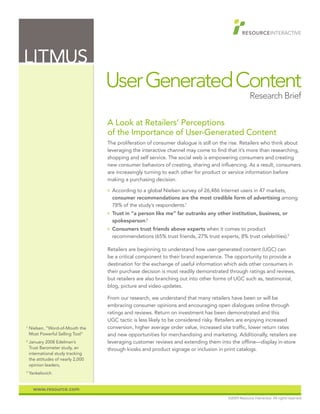 LITMUS
                                    User Generated Content
                                                                                                        Research Brief

                                    A Look at Retailers’ Perceptions
                                    of the Importance of User-Generated Content
                                    The proliferation of consumer dialogue is still on the rise. Retailers who think about
                                    leveraging the interactive channel may come to find that it’s more than researching,
                                    shopping and self service. The social web is empowering consumers and creating
                                    new consumer behaviors of creating, sharing and influencing. As a result, consumers
                                    are increasingly turning to each other for product or service information before
                                    making a purchasing decision.
                                    O   According to a global Nielsen survey of 26,486 Internet users in 47 markets,
                                        consumer recommendations are the most credible form of advertising among
                                        78% of the study’s respondents.1
                                    O   Trust in “a person like me” far outranks any other institution, business, or
                                        spokesperson.2
                                    O   Consumers trust friends above experts when it comes to product
                                        recommendations (65% trust friends, 27% trust experts, 8% trust celebrities).3

                                    Retailers are beginning to understand how user-generated content (UGC) can
                                    be a critical component to their brand experience. The opportunity to provide a
                                    destination for the exchange of useful information which aids other consumers in
                                    their purchase decision is most readily demonstrated through ratings and reviews,
                                    but retailers are also branching out into other forms of UGC such as, testimonial,
                                    blog, picture and video updates.

                                    From our research, we understand that many retailers have been or will be
                                    embracing consumer opinions and encouraging open dialogues online through
                                    ratings and reviews. Return on investment has been demonstrated and this
                                    UGC tactic is less likely to be considered risky. Retailers are enjoying increased
1
    Nielsen, “Word-of-Mouth the     conversion, higher average order value, increased site traffic, lower return rates
    Most Powerful Selling Tool”     and new opportunities for merchandising and marketing. Additionally, retailers are
2
    January 2008 Edelman’s          leveraging customer reviews and extending them into the offline—display in-store
    Trust Barometer study, an       through kiosks and product signage or inclusion in print catalogs.
    international study tracking
    the attitudes of nearly 2,000
    opinion leaders,
3
    Yankelovich


      www.resource.com
                                                                                           ©2009 Resource Interactive. All rights reserved.
 