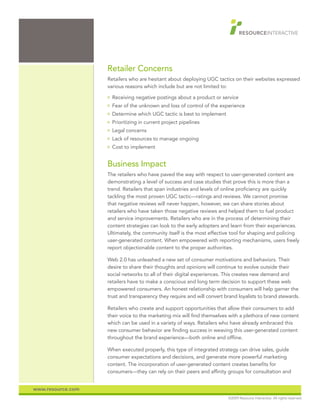 Retailer Concerns
                   Retailers who are hesitant about deploying UGC tactics on their websites expressed
                   various reasons which include but are not limited to:
                   O   Receiving negative postings about a product or service
                   O   Fear of the unknown and loss of control of the experience
                   O   Determine which UGC tactic is best to implement
                   O   Prioritizing in current project pipelines
                   O   Legal concerns
                   O   Lack of resources to manage ongoing
                   O   Cost to implement


                   Business Impact
                   The retailers who have paved the way with respect to user-generated content are
                   demonstrating a level of success and case studies that prove this is more than a
                   trend. Retailers that span industries and levels of online proficiency are quickly
                   tackling the most proven UGC tactic—ratings and reviews. We cannot promise
                   that negative reviews will never happen, however, we can share stories about
                   retailers who have taken those negative reviews and helped them to fuel product
                   and service improvements. Retailers who are in the process of determining their
                   content strategies can look to the early adopters and learn from their experiences.
                   Ultimately, the community itself is the most effective tool for shaping and policing
                   user-generated content. When empowered with reporting mechanisms, users freely
                   report objectionable content to the proper authorities.

                   Web 2.0 has unleashed a new set of consumer motivations and behaviors. Their
                   desire to share their thoughts and opinions will continue to evolve outside their
                   social networks to all of their digital experiences. This creates new demand and
                   retailers have to make a conscious and long term decision to support these web
                   empowered consumers. An honest relationship with consumers will help garner the
                   trust and transparency they require and will convert brand loyalists to brand stewards.

                   Retailers who create and support opportunities that allow their consumers to add
                   their voice to the marketing mix will find themselves with a plethora of new content
                   which can be used in a variety of ways. Retailers who have already embraced this
                   new consumer behavior are finding success in weaving this user-generated content
                   throughout the brand experience—both online and offline.

                   When executed properly, this type of integrated strategy can drive sales, guide
                   consumer expectations and decisions, and generate more powerful marketing
                   content. The incorporation of user-generated content creates benefits for
                   consumers—they can rely on their peers and affinity groups for consultation and


www.resource.com
                                                                         ©2009 Resource Interactive. All rights reserved.
 