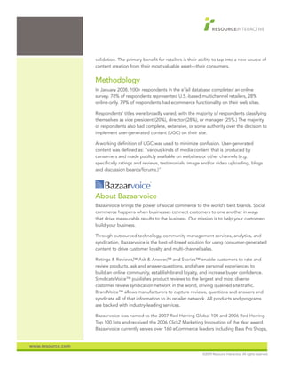 validation. The primary benefit for retailers is their ability to tap into a new source of
                   content creation from their most valuable asset—their consumers.


                   Methodology
                   In January 2008, 100+ respondents in the eTail database completed an online
                   survey. 78% of respondents represented U.S.-based multichannel retailers, 28%
                   online-only. 79% of respondents had ecommerce functionality on their web sites.

                   Respondents’ titles were broadly varied, with the majority of respondents classifying
                   themselves as vice president (20%), director (28%), or manager (25%.) The majority
                   of respondents also had complete, extensive, or some authority over the decision to
                   implement user-generated content (UGC) on their site.

                   A working definition of UGC was used to minimize confusion. User-generated
                   content was defined as: “various kinds of media content that is produced by
                   consumers and made publicly available on websites or other channels (e.g.
                   specifically ratings and reviews, testimonials, image and/or video uploading, blogs
                   and discussion boards/forums.)”




                   About Bazaarvoice
                   Bazaarvoice brings the power of social commerce to the world’s best brands. Social
                   commerce happens when businesses connect customers to one another in ways
                   that drive measurable results to the business. Our mission is to help your customers
                   build your business.

                   Through outsourced technology, community management services, analytics, and
                   syndication, Bazaarvoice is the best-of-breed solution for using consumer-generated
                   content to drive customer loyalty and multi-channel sales.

                   Ratings & Reviews, Ask & Answer,™ and Stories™ enable customers to rate and
                                       ™
                   review products, ask and answer questions, and share personal experiences to
                   build an online community, establish brand loyalty, and increase buyer confidence.
                   SyndicateVoice™ publishes product reviews to the largest and most diverse
                   customer review syndication network in the world, driving qualified site traffic.
                   BrandVoice™ allows manufacturers to capture reviews, questions and answers and
                   syndicate all of that information to its retailer network. All products and programs
                   are backed with industry-leading services.

                   Bazaarvoice was named to the 2007 Red Herring Global 100 and 2006 Red Herring
                   Top 100 lists and received the 2006 ClickZ Marketing Innovation of the Year award.
                   Bazaarvoice currently serves over 160 eCommerce leaders including Bass Pro Shops,


www.resource.com
                                                                           ©2009 Resource Interactive. All rights reserved.
 