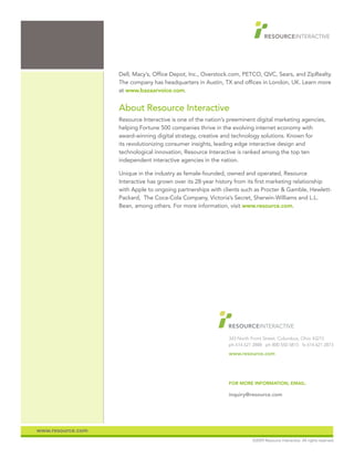 Dell, Macy’s, Office Depot, Inc., Overstock.com, PETCO, QVC, Sears, and ZipRealty.
                   The company has headquarters in Austin, TX and offices in London, UK. Learn more
                   at www.bazaarvoice.com.


                   About Resource Interactive
                   Resource Interactive is one of the nation’s preeminent digital marketing agencies,
                   helping Fortune 500 companies thrive in the evolving internet economy with
                   award-winning digital strategy, creative and technology solutions. Known for
                   its revolutionizing consumer insights, leading edge interactive design and
                   technological innovation, Resource Interactive is ranked among the top ten
                   independent interactive agencies in the nation.

                   Unique in the industry as female-founded, owned and operated, Resource
                   Interactive has grown over its 28-year history from its first marketing relationship
                   with Apple to ongoing partnerships with clients such as Procter & Gamble, Hewlett-
                   Packard, The Coca-Cola Company, Victoria’s Secret, Sherwin-Williams and L.L.
                   Bean, among others. For more information, visit www.resource.com.




                                                              343 North Front Street, Columbus, Ohio 43215
                                                              ph 614 621 2888 ph 800 550 5815 fx 614 621 2873
                                                              www.resource.com




                                                              FOR MORE INFORMATION, EMAIL:

                                                              inquiry@resource.com




www.resource.com
                                                                        ©2009 Resource Interactive. All rights reserved.
 