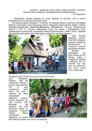 13
«Історія – скарбниця наших діянь, свідок минулого, приклад і
повчання для сьогодення, застереження для майбутнього»
М. Сервантес
Мандруючи, манівці вивчали не лише природу та геологію, але й змогли
доторкнутись до історичного минулого краю.
На самому кордоні Буковини і Галичини, на правому березі р. Дністер, розповідає
Дяків В. Г.(викладач історії Заліщицької філії), збудована стара кам’яна церква - Свято-
Іоано-Богословський монастир (Монастир «Хрещатик»). Початок Хрещатицькій
обителі у XVII ст. поклали православні ченці, які втекли з Манявського скиту
(православного монастиря, заснованого Йовом Княгиницьким у 1606 р. біля с. Манява
(Богородчанський район Івано-Франківська область)), від переслідувань.
Троє монахів
вирішили зупини-
тися біля місцевого
цілющого джерела.
Розмістилися у
створених власни-
ми руками печерах.
Легенда
розповідає, що
один купець на ім’я
Преда, їздив у
справах до Львова
і заблукав. Він зу-
пинився над ска-
лою, де тепер вла-
сне стоїть мона-
стир і лише один
Екскурсія Свято-Іоано-Богословським монастирем
крок бракувало
зробити, щоб він
стрімголов полетів у
долину річки Дністер.
Тієї ж миті
показалося йому
світло, він став і
побачив, що йому
загрожувала
неминуча смерть.
Купець зрозумів, що
сам Господь його
врятував від
нещастя. На знак
вдячності Богові за
чудодійне спасіння
Теодор Преда
постановив
збудувати на цьому
місці кам’яну церкву, яка стоїть і до сьогодні.
 