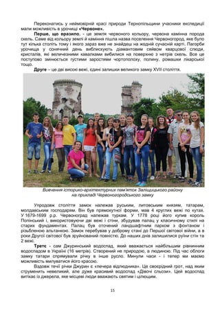 15
Переконатись у неймовірній красі природи Тернопільщини учасники експедиції
мали можливість в урочищі «Червоне».
Перше, що вразило, - це земля червоного кольору, червона камінна порода
скель. Саме від кольору землі й каміння пішла назва поселення Червоногород, яке було
тут кілька століть тому і якого зараз вже не знайдеш на жодній сучасній карті. Пагорби
урочища у сонячний день виблискують діамантовим сяйвом кварцової слюди,
кристалів, які величезними кавалками вибилися на поверхню з нетрів скель. Все це
поступово змінюється густими заростями чортополоху, полину, ромашки лікарської
тощо.
Друге – це дві високі вежі, єдині залишки великого замку XVII століття.
Вивчення історико-архітектурних пам’яток Заліщицького району
на прикладі Червоногородського замку
Упродовж століття замок належав руським, литовським князям, татарам,
молдавським господарям. Він був прямокутної форми, мав 4 круглих вежі по кутах.
У 1679-1699 р.р. Червоноград належав туркам. У 1778 році його купив король
Попінський і, використовуючи дві вежі і стіни, збудував палац у класичному стилі на
старих фундаментах. Палац був оточений ландшафтним парком з фонтаном і
різьбленою альтанкою. Замок перебував у доброму стані до Першої світової війни, а в
роки Другої світової був зруйнований повністю. До наших днів залишилися руїни стін та
2 вежі.
Третє - сам Джуринський водоспад, який вважається найбільшим рівнинним
водоспадом в Україні (16 метрів). Створений не природою, а людиною. Під час облоги
замку татари спрямували річку в інше русло. Минули часи - і тепер ми маємо
можливість милуватися його красою.
Вздовж течії річки Джурин є «печера відлюдника». Це своєрідний грот, над яким
струменить невеликий, але дуже красивий водоспад «Дівочі сльози». Цей водоспад
витікає із джерела, яке місцеві люди вважають святим і цілющим.
 