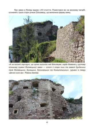 42
Про замок в Язлівці відомо з XV століття. Розмістився він на високому пагорбі,
оточений з трьох сторін річкою Ольховець, що визначило форму замку.
«А на високій горі-кручі, що грізно височіла над Вільхівцем, гордо бовванів у густому
осінньому тумані Язловецький замок — оплот й опора пихи та сваволі бундючних
панів Язловецьких, Бучацьких, Калиновських та Конецпольських». (уривок із твору
«Дочка синіх гір» Романа Івасіва).
 