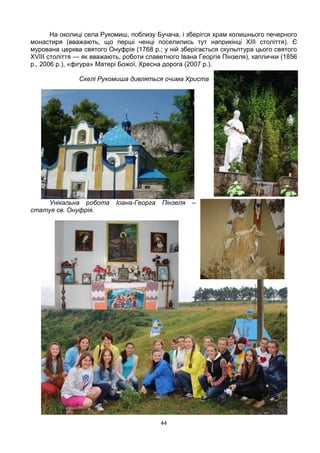 44
На околиці села Рукомиш, поблизу Бучача, і зберігся храм колишнього печерного
монастиря (вважають, що перші ченці поселились тут наприкінці XIII століття). Є
мурована церква святого Онуфрія (1768 р.; у ній зберігається скульптура цього святого
XVIII століття — як вважають, роботи славетного Івана Георгія Пінзеля), каплички (1856
р., 2006 р.), «фігура» Матері Божої, Хресна дорога (2007 р.).
Скелі Рукомиша дивляться очима Христа
Унікальна робота Іоана-Георга Пінзеля –
статуя св. Онуфрія.
 