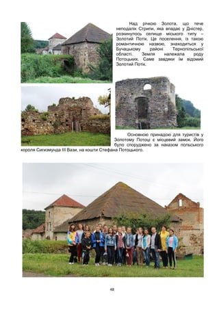 48
Над річкою Золота, що тече
неподалік Стрипи, яка впадає у Дністер,
розкинулось селище міського типу –
Золотий Потік. Це поселення, із такою
романтичною назвою, знаходиться у
Бучацькому районі Тернопільської
області. Земля належала роду
Потоцьких. Саме завдяки їм відомий
Золотий Потік.
Основною принадою для туристів у
Золотому Потоці є місцевий замок. Його
було споруджено за наказом польського
короля Сигизмунда ІІІ Вази, на кошти Стефана Потоцького.
 