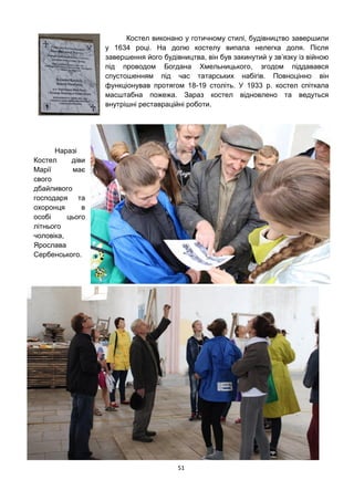 51
Костел виконано у готичному стилі, будівництво завершили
у 1634 році. На долю костелу випала нелегка доля. Після
завершення його будівництва, він був закинутий у зв’язку із війною
під проводом Богдана Хмельницького, згодом піддавався
спустошенням під час татарських набігів. Повноцінно він
функціонував протягом 18-19 століть. У 1933 р. костел спіткала
масштабна пожежа. Зараз костел відновлено та ведуться
внутрішні реставраційні роботи.
Наразі
Костел діви
Марії має
свого
дбайливого
господаря та
охоронця в
особі цього
літнього
чоловіка,
Ярослава
Сербенського.
 