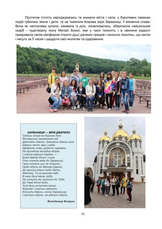 53
Протягом століть народжувались та зникали міста і села, у бурхливих лавинах
подій губились імена і дати, та не тьмяніла яскрава зоря Зарваниці, її віковічна слава.
Вона як неопалима купина, оживала із руїн, оновлювалась, оберігаючи найцінніший
скарб - чудотворну ікону Матері Божої, яка у часи лихоліть і в хвилини радості
прикривала своїм омофором спраглі душі далеких предків і нинішніх поколінь, що несли
і несуть за Її ласки і щедроти свої молитви та одкровення.
ЗАРВАНИЦЯ — ВІРИ ДЖЕРЕЛО
Скільки сонця на дорогах долі,
Яснокрилий променевий рій.
Дзвонять дзвони, дзвонять дзвони волі,
Дзвони честі, віри і надій.
Щедрість співу, радість переміни
На крилятах молодих вітрів.
І стріча Цариця України —
Божа Матір дочок і синів.
Сто стежок веде до Зарваниці,
І віки стежин цих не зітруть.
Люди йдуть до Матері-Цариці,
До криниці вільні люди йдуть.
Матінко, Ти на високім небі,
В наші душі вірою зійди.
На спокуту ми прийшли до Тебе,
До Твоєї вічної води.
Силі духу уступила криця.
Хорогви і сорочки цвітуть.
Кличуть дзвони, кличе Зарваниця,
І прочани йдуть, на відпуст йдуть.
Володимир Вихрущ
 