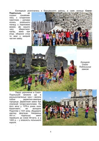 6
Експедиція розпочалась з Борщівського району, а саме селища Скала-
Подільська, де
слухачі ознайоми-
лись з історичною
пам'яткою – руїнами
колись розкішного
палацу з пороховою
вежею. До нашого
часу збереглися:
палац, вежа при
в'їзді, оборонні стіни
та вежі у західній
частині замку.
Екскурсія
Скала-
Подільським
замком
Перші укріплення в Скалі-
Подільській виникли ще в
ранньослов’янські часи і являли
собою дерев’яно-земляне
городище. Дерев’яний замок був
спалений татаро-монголами. На
його місці у 1370-х роках князі
Коріатовичі, які володіли
Поділлям з 1331 року, збудували
кам’яну фортецю. Наприкінці
XIV ст. подільські землі
перейшли до князя Вітовта, а у
1443 р. – у власність польського
короля.
.
 