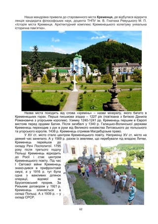 62
Наша мандрівка привела до старовинного міста Кременця, де відбулася відкрита
лекція кандидата філософських наук, доцента ТНПУ ім. В. Гнатюка Ревуцького М. П.
«Історія міста Кременця. Архітектурний комплекс Кременецького колегіуму унікальна
історична пам’ятка».
Назва міста походить від слова «кремінь» – назви мінералу, якого багато в
Кременецьких горах. Перша письмова згадка – 1227 рік (пов’язана з битвою Данила
Романовича з угорським королем). Узимку 1240-1241 рр. Кременець першим в Європі
вистояв перед ордами Батия. Після загибелі у 1340 р. Галицько-Волинської держави
Кременець переходив з рук в руки від Великого князівства Литовського до польського
та угорського королів. 1438 р. Кременець отримав Магдебурзьке право.
У XV ст. місто стало центром Кременецького повіту. Наприкінці XV ст. місто на
деякий час занепало. А у 1569 р. разом із землями, що перебували під владою Литви,
Кременець перейшов до
складу Речі Посполитої. 1795
року після третього поділу
Польщі Кременець відходить
до Росії і стає центром
Кременецького повіту. Під час
І Світової війни Кременець
знахо-дився в прифронтовій
смузі, а у 1916 р. тут була
одна з важливих ділянок
операції, відомої як
Брусиловський прорив. За
Ризьким договором у 1921 р.
Кременець опиняється в
складі Польщі. А з 1939 р. – у
складі СРСР.
 