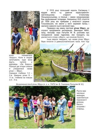 7
У 1515 році польський король Сигізмунд І
віддав місто «у довічне користування»
кам’янецькому старості Станіславу
Лянцкоронському, а пізніше – замок неодноразово
був зруйнований татарами. Наприкінці ХVII століття
до 1939 року він пребував у власності родини
Голуховських, які звели у місті окремий палац і
заклали навколо нього великий парк.
Праворуч від замку протікає річка Збруч, де
слухачі продовжили експедицію. Викладач МАН,
канд. географ. наук Питуляк М. В. розповів про
походження назви гідроніма, яке походить від
діалектного слова «збруч», що означає болото.
Інша версія твердить, що назва річки Збруч
бере початок зі давньослов'янських часів. Але тоді
річка називалася
«Боруч». Коли в людей
запитували, куди вони
йдуть, чулося у
відповідь: «За Боруч».
Пізніше дві літери зникли
й утворилася назва
річки — Збруч.
Середня глибина 1,5 –
2 м. Ширина річки 8 –
11 м., глибина на плесах
2,5 – 4 м.
Визначення течії річки Збруч (к. г. н. ТНПУ ім. В. Гнатюка Питуляк М. В.)
Русло має
численні
меандри,
трапляються
порожнисті
ділянки,
багато
островів і
стариць.
 