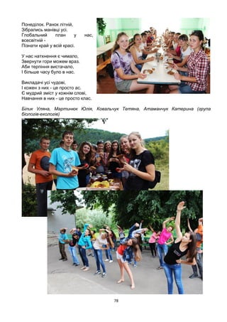 78
Понеділок. Ранок літній,
Зібрались манівці усі.
Глобальний план у нас,
всесвітній -
Пізнати край у всій красі.
У нас натхнення є чимало,
Звернути гори можем враз.
Аби терпіння вистачало,
І більше часу було в нас.
Викладачі усі чудові,
І кожен з них - це просто ас.
Є мудрий зміст у кожнім слові,
Навчання в них - це просто клас.
Білик Уляна, Мартинюк Юлія, Ковальчук Тетяна, Атаманчук Катерина (група
біологів-екологів)
 
