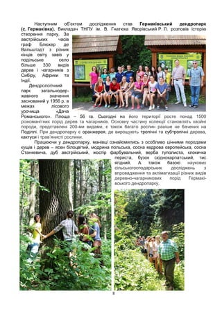 8
Наступним об’єктом дослідження став Гермаківський дендропарк
(с. Гермаківка). Викладач ТНПУ ім. В. Гнатюка Яворівський Р. Л. розповів історію
створення парку. За
австрійських часів
граф Блюхер де
Вальштадт з різних
кінців світу завіз у
подільське село
більше 330 видів
дерев і чагарників з
Сибіру, Африки та
Індії.
Дендрологічний
парк загальнодер-
жавного значення
заснований у 1956 р. в
межах лісового
урочища «Дача
Романського». Площа – 56 га. Сьогодні на його території росте понад 1500
різноманітних порід дерев та чагарників. Основну частину колекції становлять хвойні
породи, представлені 200-ми видами, є також багато рослин раніше не бачених на
Поділлі. При дендропарку є оранжерея, де вирощують тропічні та субтропічні дерева,
кактуси і трав’янисті рослини.
Працюючи у дендропарку, манівці ознайомились з особливо цінними породами
кущів і дерев – ясен білоцвітий, модрина польська, сосна кедрова європейська, сосна
Станкевича, дуб австрійський, жостір фарбувальний, верба туполиста, клокичка
периста, бузок східнокарпатський, тис
ягідний. А також базою наукових
сільськогосподарських досліджень з
впровадження та акліматизації різних видів
деревно-чагарникових порід Гермакі-
вського дендропарку.
 