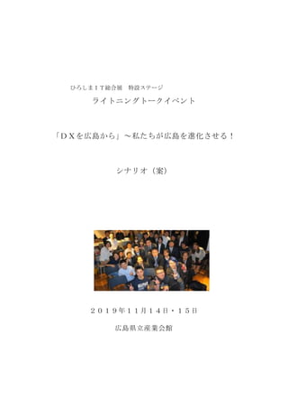 ひろしまＩＴ総合展 特設ステージ
ライトニングトークイベント
「ＤＸを広島から」～私たちが広島を進化させる！
シナリオ（案）
２０１９年１１月１４日・１５日
広島県立産業会館
 