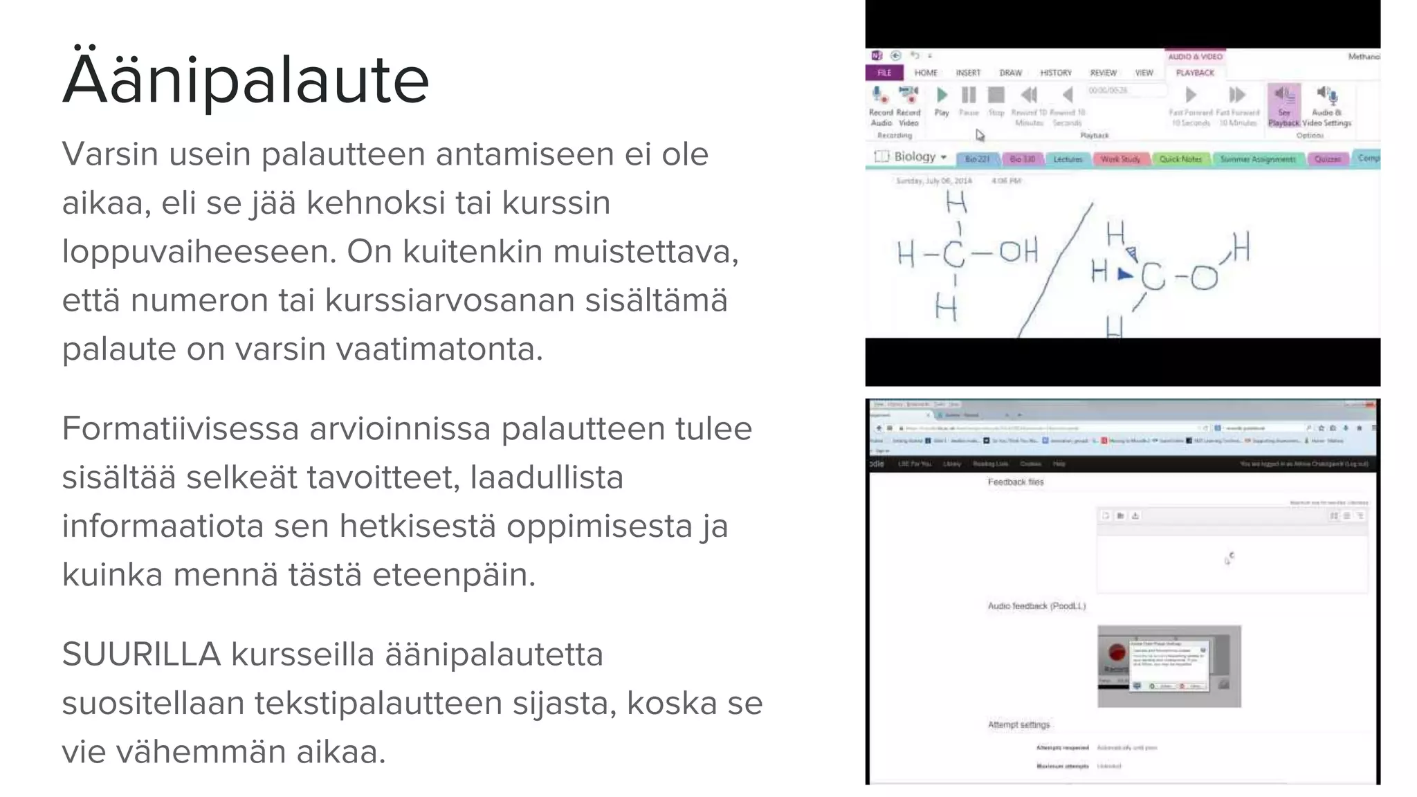 Äänipalaute
Varsin usein palautteen antamiseen ei ole
aikaa, eli se jää kehnoksi tai kurssin
loppuvaiheeseen. On kuitenkin muistettava,
että numeron tai kurssiarvosanan sisältämä
palaute on varsin vaatimatonta.
Formatiivisessa arvioinnissa palautteen tulee
sisältää selkeät tavoitteet, laadullista
informaatiota sen hetkisestä oppimisesta ja
kuinka mennä tästä eteenpäin.
SUURILLA kursseilla äänipalautetta
suositellaan tekstipalautteen sijasta, koska se
vie vähemmän aikaa.
 
