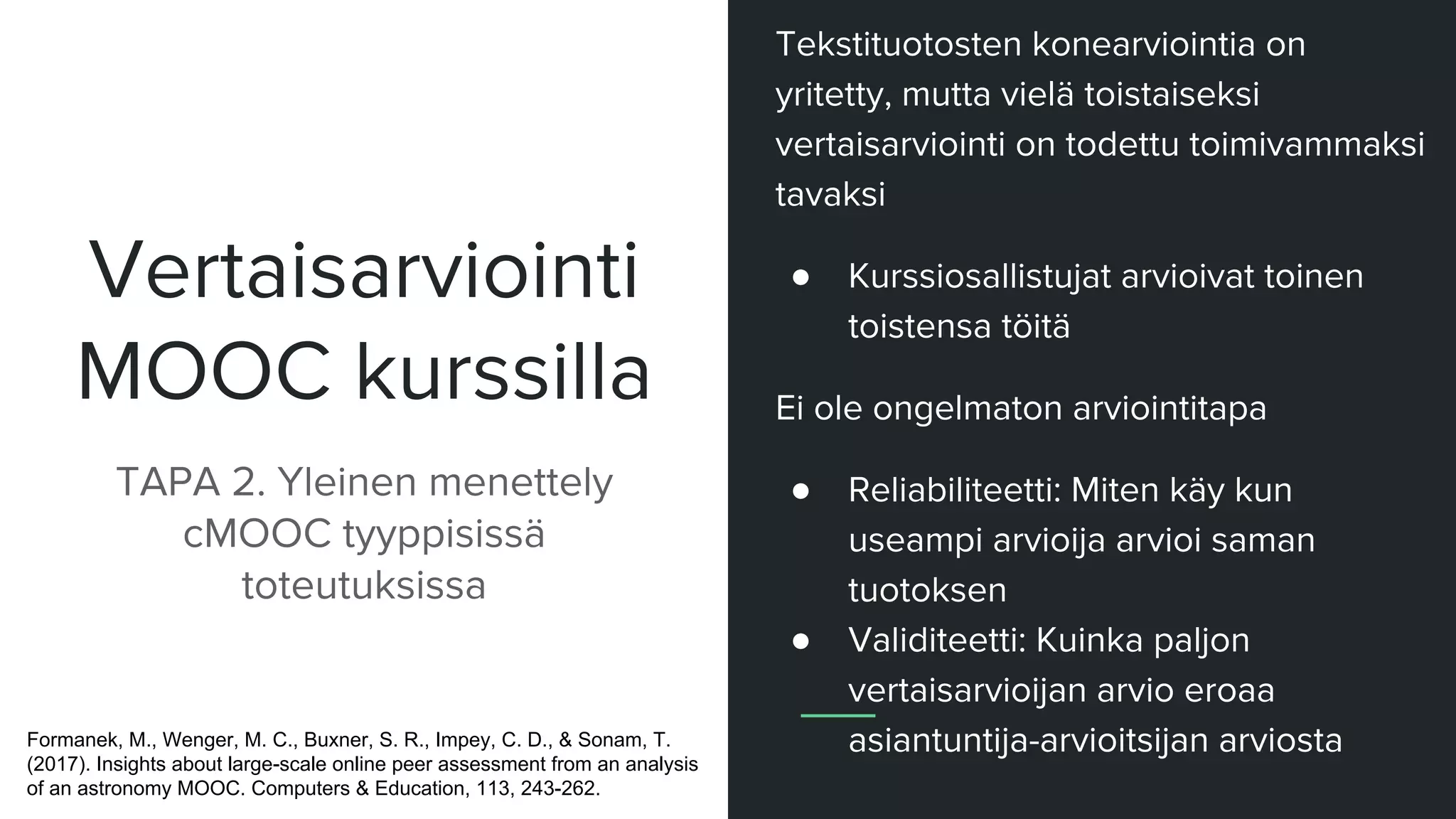 Vertaisarviointi
MOOC kurssilla
TAPA 2. Yleinen menettely
cMOOC tyyppisissä
toteutuksissa
Tekstituotosten konearviointia on
yritetty, mutta vielä toistaiseksi
vertaisarviointi on todettu toimivammaksi
tavaksi
● Kurssiosallistujat arvioivat toinen
toistensa töitä
Ei ole ongelmaton arviointitapa
● Reliabiliteetti: Miten käy kun
useampi arvioija arvioi saman
tuotoksen
● Validiteetti: Kuinka paljon
vertaisarvioijan arvio eroaa
asiantuntija-arvioitsijan arviostaFormanek, M., Wenger, M. C., Buxner, S. R., Impey, C. D., & Sonam, T.
(2017). Insights about large-scale online peer assessment from an analysis
of an astronomy MOOC. Computers & Education, 113, 243-262.
 