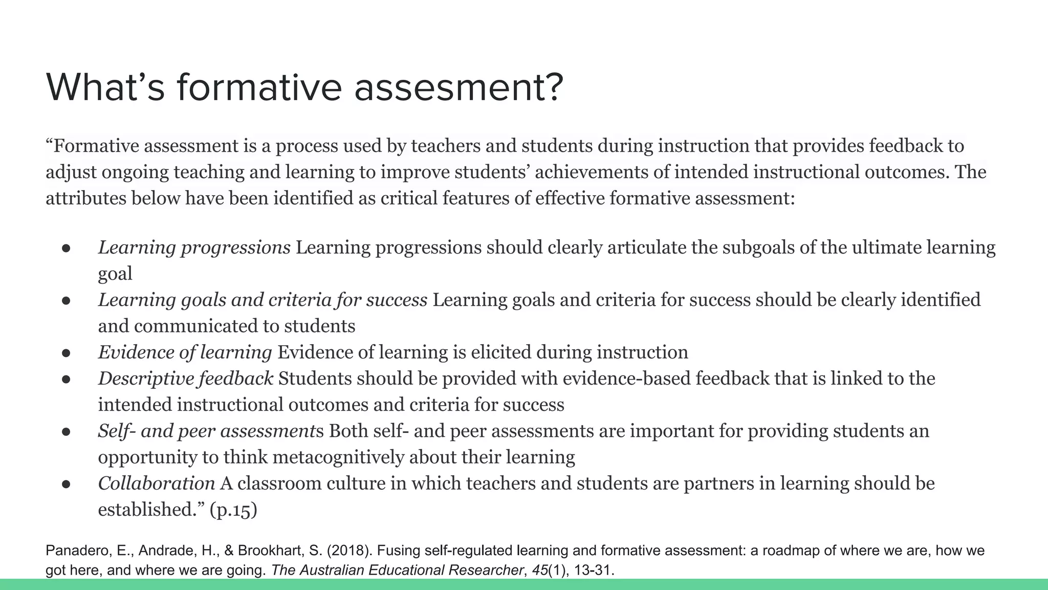 What’s formative assesment?
“Formative assessment is a process used by teachers and students during instruction that provides feedback to
adjust ongoing teaching and learning to improve students’ achievements of intended instructional outcomes. The
attributes below have been identified as critical features of effective formative assessment:
● Learning progressions Learning progressions should clearly articulate the subgoals of the ultimate learning
goal
● Learning goals and criteria for success Learning goals and criteria for success should be clearly identified
and communicated to students
● Evidence of learning Evidence of learning is elicited during instruction
● Descriptive feedback Students should be provided with evidence-based feedback that is linked to the
intended instructional outcomes and criteria for success
● Self- and peer assessments Both self- and peer assessments are important for providing students an
opportunity to think metacognitively about their learning
● Collaboration A classroom culture in which teachers and students are partners in learning should be
established.” (p.15)
Panadero, E., Andrade, H., & Brookhart, S. (2018). Fusing self-regulated learning and formative assessment: a roadmap of where we are, how we
got here, and where we are going. The Australian Educational Researcher, 45(1), 13-31.
 