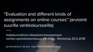 “Evaluation and different kinds of
assignments on online courses” (arviointi
suurilla verkkokursseilla)
Valtakunnallinen liikketoimintaosaamisen
verkko-opintokokonaisuus 25-40op - Workshop 25.5.2018
jari.laru@oulu.fi, @Larux myös RG/LinkedIN/FaceBook
 