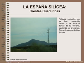 LA ESPAÑA SILÍCEA: Crestas Cuarcíticas Relieves residuales que se han mantenido debido a la especial dureza de su cubierta, surgiendo los crestones. Sierra de Arroyo de San Serván.  Prof. Isaac Buzo Sánchez Fuente: elaboración propia 
