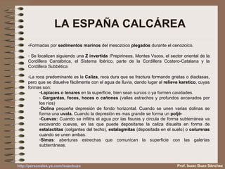 LA ESPAÑA CALCÁREA Formadas por  sedimentos marinos  del mesozoico  plegados  durante el cenozoico.  Se localizan siguiendo una  Z invertida  :Prepirineos, Montes Vscos, el sector oriental de la Cordillera Cantábrica, el Sistema Ibérico, parte de la Cordillera Costero-Catalana y la Cordillera Subbética La roca predominante es la  Caliza , roca dura que se fractura formando grietas o diaclasas, pero que se disuelve fácilmente con el agua de lluvia, dando lugar al  relieve karstico , cuyas formas son: Lapiaces o lenares  en la superficie, bien sean surcos o ya formen cavidades. Gargantas, foces, hoces o cañones  (valles estrechos y profundos excavados por los ríos) Dolina  pequeña depresión de fondo horizontal. Cuando se unen varias dolinas se forma una  uvala.  Cuando la depresión es mas grande se forma un  poljé - Cuevas:  Cuando se infiltra el agua por las fisuras y circula de forma subterránea va excavando cuevas, en las que puede depositarse la caliza disuelta en forma de  estalactitas  (colgantes del techo),  estalagmitas  (depositada en el suelo) o  columnas  cuando se unen ambas. Simas : aberturas estrechas que comunican la superficie con las galerías subterráneas. Prof. Isaac Buzo Sánchez 