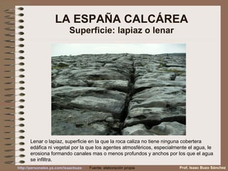 LA ESPAÑA CALCÁREA Superficie: lapiaz o lenar Lenar o lapiaz, superficie en la que la roca caliza no tiene ninguna cobertera edáfica ni vegetal por la que los agentes atmosféricos, especialmente el agua, le erosiona formando canales mas o menos profundos y anchos por los que el agua se infiltra.  Prof. Isaac Buzo Sánchez Fuente: elaboración propia 