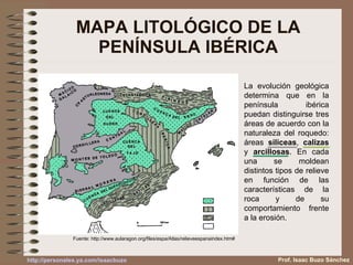 MAPA LITOLÓGICO DE LA PENÍNSULA IBÉRICA Fuente:  http://www.aularagon.org/files/espa/Atlas/relieveespanaindex.htm# La evolución geológica determina que en la península ibérica puedan distinguirse tres áreas de acuerdo con la naturaleza del roquedo: áreas  siliceas ,  calizas  y  arcillosas . En cada una se moldean distintos tipos de relieve en función de las características de la roca y de su comportamiento frente a la erosión. Prof. Isaac Buzo Sánchez 