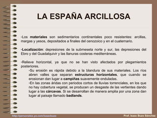 LA ESPAÑA ARCILLOSA Los  materiales  son sedimentarios continentales poco resistentes: arcillas, margas y yesos, depositados a finales del cenozoico y en el cuaternario. Localización : depresiones de la submeseta norte y sur, las depresiones del Ebro y del Guadalquivir y las llanuras costeras mediterráneas. Relieve horizontal, ya que no se han visto afectados por plegamientos posteriores.  Su erosión es rápida debido a la blandura de sus materiales. Los ríos abren valles que separan  estructuras horizontales , que cuando se erosionan dan lugar a  campiñas  suavemente onduladas. En las zonas áridas con periodos cortos de lluvias torrenciales, en los que no hay cobertura vegetal, se producen un desgaste de las vertientes dando lugar a las  cárcavas . Si se desarrollan de manera amplia por una zona dan lugar al paisaje llamado  badlands . Prof. Isaac Buzo Sánchez 