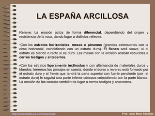 LA ESPAÑA ARCILLOSA Relieve: La erosión actúa de forma  diferencial , dependiendo del origen y resistencia de la roca, dando lugar a distintos relieves: Con los  estratos horizontales :  mesas o páramos  (grandes extensiones con la cima horizontal, coincidiendo con un estrato duro). El  flanco  será suave, si el estrato es blando o recto si es duro. Las mesas con la erosión acaban reducidas a  cerros testigos  y  antecerros . Con los estratos  ligeramente inclinados  y con alternancia de materiales duros y blandos, tenemos los paisajes en cuesta, donde el dorso o reverso está formado por el estrato duro y el frente que tendrá la parte superior con fuerte pendiente (por  el estrato duro) le seguirá una parte inferior cóncava coincidiendo con la parte blanda. La erosión de las cuestas también da lugar a cerros testigos y antecerros. Prof. Isaac Buzo Sánchez 
