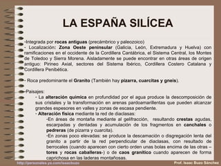 LA ESPAÑA SILÍCEA Integrada por  rocas antiguas  (precámbrico y paleozoico) Localización :   Zona Oeste peninsular  (Galicia, León, Extremadura y Huelva) con ramificaciones en el occidente de la Cordillera Cantábrica, el Sistema Central, los Montes de Toledoo y Sierra Morena. Aisladamente se puede encontrar en otras áreas de origen antiguo: Pirineo Axial, sectores del Sistema Ibérico, Cordillera Costero Catalana y Cordillera Penibética. Roca predominante el  Granito  (También hay  pizarra, cuarcitas y gneis ). Paisajes:  La  alteración química  en profundidad por el agua produce la descomposición de sus cristales y la transformación en arenas pardoamarillentas que pueden alcanzar grandes espesores en valles y zonas de escasa pendiente. Alteración física  mediante la red de diaclasas: En áreas de montaña mediante al gelifracción,  resultando  crestas  agudas, escarpadas y dentadas y acumulación de los fragmentos en  canchales  o  pedreras  (de pizarra y cuarcita). En zonas poco elevadas: se produce la descamación o disgregación lenta del granito a partir de la red perpendicular de diaclasas, con resultado de berrocales (cuando aparecen con cierto orden unas bolas encima de las otras – tores  y  rocas caballeras -) o de  caos granítico  cuando aparecen de forma caprichosa en las laderas montañosas. Prof. Isaac Buzo Sánchez 