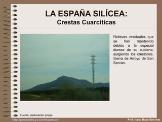 Relieves residuales que
se han mantenido
debido a la especial
dureza de su cubierta,
surgiendo los crestones.
Sierra de Arroyo de San
Serván.
LA ESPAÑA SILÍCEA:
Crestas Cuarcíticas
Prof. Isaac Buzo Sánchez
Fuente: elaboración propia
http://personales.ya.com/isaacbuzo
 