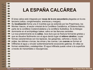 LA ESPAÑA CALCÁREA
El área caliza está integrada por rocas de la era secundaria plegadas en la era
terciaria (caliza, conglomerados, areniscas y margas).
Su localización forma una Z invertida que se extiende por los Prepirineos, los
Montes Vascos, el sector oriental de la Cordillera Cantábrica, el Sistema Ibérico,
parte de la cordillera CosteroCatalana y la cordillera Subbética. Es la litología
dominante en el archipiélago balear, salvo en las llanuras centrales.
La roca predominante es la caliza, roca dura que se fractura formando grietas y
que se disuelve fácilmente con el agua dando lugar al relieve cárstico, cuyas
formas características son los lapiaces, las gargantas, cañones u hoces, los
poljes, las dolinas o torcas, las simas y las cuevas. Las cuevas se forman al
infiltrarse el agua y circular subterráneamente excavando galerías. En ellas se
forman estalactitas y estalagmitas. El agua infiltrada puede volver a la superficie
a través de manantiales o resurgencias.
Prof. Isaac Buzo Sánchezhttp://personales.ya.com/isaacbuzo A. Flecha
 