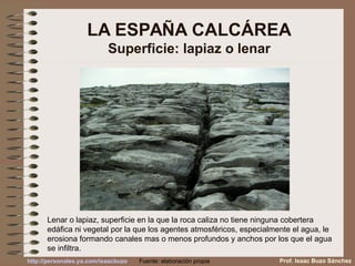 LA ESPAÑA CALCÁREA
Superficie: lapiaz o lenar
Lenar o lapiaz, superficie en la que la roca caliza no tiene ninguna cobertera
edáfica ni vegetal por la que los agentes atmosféricos, especialmente el agua, le
erosiona formando canales mas o menos profundos y anchos por los que el agua
se infiltra.
Prof. Isaac Buzo SánchezFuente: elaboración propiahttp://personales.ya.com/isaacbuzo
 