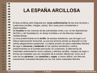 LA ESPAÑA ARCILLOSA
El área arcillosa está integrada por rocas sedimentarias de las eras terciaria y
cuaternaria (arcillas, margas, yesos). Son rocas poco consistentes e
impermeables.
Se localiza en las cuencas de las submesetas norte y sur, en las depresiones
del Ebro y del Guadalquivir, en áreas hundidas y en las llanuras costeras
mediterráneas.
La roca predominante es la arcilla, de escasa resistencia, que da lugar a un
relieve básicamente horizontal, ya que los terrenos donde se depositó no han
sufrido plegamientos posteriores. La rápida erosión de estos materiales blandos
da lugar a cárcavas y badlands en los medios semiáridos o áridos,
predominantes en el sureste peninsular. En ocasiones, la alternancia de
materiales sedimentarios duros (calizas) y blandos (arcillas, margas) da lugar a
formas de modelado que son resultado de la erosión diferencial, como es el
caso de los páramos. Las campiñas y vegas, a menor altitud, son llanuras
suavemente onduladas labradas por los ríos sobre materiales blandos.
Prof. Isaac Buzo Sánchezhttp://personales.ya.com/isaacbuzo A. Flecha
 