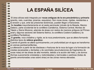 LA ESPAÑA SILÍCEA
El área silícea está integrada por rocas antiguas de la era precámbrica y primaria
(granito, neis, cuarcitas, pizarras, esquistos). Son rocas duras, rígidas, resistentes a
la erosión y que, ante las presiones tectónicas, pueden llegar a fracturarse.
Se localiza mayoritariamente en el oeste peninsular (zócalo de la Meseta, Macizo
Galaico, parte occidental de la cordillera Cantábrica, Sistema Central, Montes de
Toledo y Sierra Morena), además de áreas con restos de macizos antiguos (el Pirineo
axial y algunos sectores del Sistema Ibérico, la cordillera Costero-Catalana y la
cordillera Penibética).
El granito, roca cristalina y rígida, es la roca predominante, que se altera formando
distintos tipos de relieve granítico:
Cuando el granito se altera químicamente y en profundidad por el agua se transforma
en arenas pardoamarillentas.
La alteración a partir de las diaclasas o fracturas de la roca da lugar a la formación de
crestas escarpadas y dentadas y de canchales (acumulaciones de fragmentos de
rocas rotas) en las áreas de alta montaña, debido a la acción del hielo; y de domos
(formas suavemente onduladas y redondeadas) y berrocales o pedrizas (bolas de
granito amontonadas unas sobre otras) en las zonas menos elevadas.
Prof. Isaac Buzo Sánchezhttp://personales.ya.com/isaacbuzo A. Flecha
 