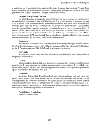 Litologia das Formações Geológi

e atualmente são predominantemente areias, argilas e sais típicos de área assísmica. As áreas-fonte
desses sedimentos são as partes altas continentais e os meios de transporte são os rios da atual fisio-
grafia brasileira. A bacia receptora é a margem oeste do rift Atlântico.

	       Posição Estratigráfica e Contatos
	       É a última formação a se depositar na superfície da Terra e que continua em pleno processo
de sedimentação registrando o atual período geológico. É de origem marinha e submarina em toda
a sua extensão. Assim, subaereamente só aparecem os sedimentos mais novos ainda inconsolidados
formados pelas areias das praias, e os manguezais nos estuários da costa brasileira. Desprezando a
parte dos inconsolidados, o contato superior da formação se faz sempre com as águas do Atlântico. O
contato inferior recobre as formações mais antigas, que atualmente se encontram mergulhadas pelo
processo de afundamento da borda oriental da América do Sul, especialmente Kappa, Eta e Alpha.
Após o limite oriental de Alpha a formação liga-se lateralmente à Zeta do Atlântico. Esse panorama
geológico configura o que se conhece como plataforma continental.

	        Ocorrência
	        A formação ocorre como cordão costeiro (submarino) ao longo da margem atlântica do terri-
tório brasileiro com largura variável entre 60 km no nordeste, onde é mais estreita, até 360 km tanto
na foz do Amazonas como no R.G. do Sul, onde se alarga expressivamente.

	      Correlação
	      A formação correlaciona-se em toda a margem continental brasileira e de fato em ambas as
margens da bacia atlântica.

	       Textura
	       A textura de Lambda é de clásticos e químicos. São areias, argilas e sais diversos depositados
em ambiente de calma tectônica, por isso é de se esperar razoáveis porcentagens de porosidade e per-
meabilidade. Na parte basal há uma parte de conglomerados devido às altas quedas d›água havidas
após o basculamento do continente para leste.

	        Estruturas
 	       A estrutura de Lambda é de um homoclinal com leitos mergulhando para leste na direção
do rift central atlântico, com leitos delgados a pouco espessos, interacamados com sais. Devido aos
escorregamentos dos sedimentos acumulados em ângulos críticos de sedimentação, podem aparecer
estruturas características desse tipo de fenômeno. Os fósseis podem ficar misturados quando os es-
corregamentos assim o determinarem. Nos lugares onde o fenômeno não for proeminente as estrutu-
ras orgânicas obedecem a segunda lei da sedimentação.

	       Possibilidades Econômicas
	       Petróleo e outras riquezas.




                                               213
 