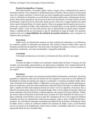 Petróleo e Ecologia: Uma Contestação à	Ciência	Ortodoxa

	        Posição Estratigráfica e Contatos
	        Dito anteriormente, a Formação Alpha é tanto a origem como o embasamento de todas as
formações clásticas. Nos continentes é embasamento para os basaltos. Dessa maneira, de baixo para
cima, ela é sempre a primeira. É possível que nas áreas ocupadas pelos grandes derrames basálticos
como os verificados na Amazônia e no sul do Brasil a formação também seja o embasamento de Zeta,
porém, dentro desta experiência, não foi possível observá-lo fisicamente. O contato inferior ou basal
da formação é impossível de ser observado, desde que ele é feito com o magma basáltico do manto
sobre o qual a formação flutua. O contato superior é feito com qualquer das formações mais jovens, e
mostra que a superfície de Alpha, onde sedimentou a Formação Beta, era uma superfície acidentada
formando colinas e vales em uma rocha maciça, hoje se apresentando em alguns pontos metamor-
fizada e cisalhada devido aos movimentos a que foi submetida ao longo do tempo. Por oportuno,
saliente-se de novo a impossibilidade da existência de granitos intrusivos, como corriqueiro em
relatórios ditos geológicos.

	       Ocorrência
	       Alpha ocorre em afloramentos esparsos em áreas cobertas por sedimentos e em afloramen-
tos contínuos, quando os sedimentos não aparecem. São comuns os blocos rolados onde o topo da
formação está próximo da superfície. Nas áreas onde a formação fica exposta, os morros e colinas se
apresentam, atualmente, com topos arredondados e topografia acidentada.

	       Correlação
	       A formação correlaciona-se em todos os continentes da Terra, devido à sua origem.

	        Textura
	        A textura de Alpha é cristalina com acentuada variação lateral de fácies. É maciça, de cores
variadas, sem porosidade, apresentando-se em alguns locais cizalhados. Esta variação lateral de fá-
cies é a origem da variedade de nomenclatura petrográfica de rochas diversas, sem conotações com
sua origem.

	        Estruturas
	        Alpha, pela sua origem, tem estrutura primária tabular de dimensões continentais. Sua forma
geográfica é original na costa oeste da América do Sul, enquanto a costa leste ou costa atlântica foi
desenhada em função da explosão que separou os continentes. A estrutura secundária melhor obser-
vada e destacada na Formação Alpha é o falhamento reverso que resultou da explosão global que se-
parou os continentes, muito bem representada pela conhecida Falha de Salvador, na capital da Bahia,
onde o espelho da falha mede algumas dezenas de metros visíveis à superfície. Fora desse sítio, a
falha fica encoberta pelos clásticos da Formação Kappa. Para o sul da cidade do Salvador, depois do
ponto conhecido como Farol da Barra, a falha desaparece sob as águas do Oceano Atlântico. A falha,
que limita a Bacia do Recôncavo pela borda leste, na altura do Centro Industrial de Aratu ou do vi-
larejo conhecido como Parafuso, desvia-se para NE e desaparece de novo sob as águas do Atlântico
limitando um bloco do embasamento relativamente pequeno, onde se situa a Cidade do Salvador e
arredores. No sul do Brasil a paisagem montanhosa da cidade do Rio de Janeiro é formada por rochas
de Alpha. Serras e colinas no continente também são estruturas de Alpha. Como a costa brasileira
está em um processo de afundamento, muitas dessas colinas e montanhas ainda têm os seus topos
aparecendo dentro do mar, formando ilhas.




                                                  204
 