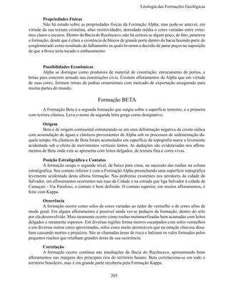 Litologia das Formações Geológi

	       Propriedades Físicas
	       Não há estudo sobre as propriedades físicas da Formação Alpha, mas pode-se antever, em
virtude da sua textura cristalina, altas resistividades; densidade média e cores variadas entre extre-
mos claros e escuros. Dentro da Bacia do Recôncavo, não há certeza se algum poço, de fato, penetrou
a formação, desde que é clara a existência de blocos de grande porte dentro da bacia fazendo parte do
conglomerado como resultado do falhamento os quais levaram a decisão de parar poços na suposição
de que a broca teria tocado o embasamento.


	        Possibilidades Econômicas
	        Alpha se distingue como produtora de material de construção: enrocamento de portos, e
britas para concreto armado nas construções civis. Existem afloramentos de Alpha que em virtude
de suas cores, formam minas de pedras ornamentais com mercado de exportação assegurado para
muitas partes do mundo.

                                        Formação BETA
	      A Formação Beta é a segunda formação que surgiu sobre a superfície terrestre, e a primeira
com textura clástica. Leva o nome da segunda letra grega como designativo.

	       Origem
	       Beta é de origem continental estruturando-se em uma deformação negativa da crosta siálica
com acumulação de águas e clásticos provenientes de Alpha sob os processos de sedimentação da-
quele tempo. Os clásticos de Beta foram acumulados em superfície de topografia suave a levemente
acidentada sob o efeito de movimentos verticais lentos. As deduções são evidenciadas nos aflora-
mentos de Beta onde esta se apresenta com leitos delgados, de textura fina e cores vivas.

	        Posição Estratigráfica e Contatos
	        A formação ocupa o segundo nível, de baixo para cima, na sucessão das rochas na coluna
estratigráfica. Seu contato inferior é com a Formação Alpha preenchendo uma superfície topográfica
levemente acidentada desta última formação. Nas pedreiras existentes nos arredores da cidade do
Salvador, em afloramentos ocorrentes nas ruas da Cidade e na estrada que liga Salvador à cidade de
Camaçari - Via Parafuso, o contato é bem definido. O contato superior, em muitos afloramentos, é
feito com Kappa.

	        Ocorrência
	        A formação ocorre como solos de cores variadas ao redor do vermelho e de cores afins de
modo geral. Em alguns afloramentos é possível ainda ver-se pedaços da formação, dentro do solo
por ela desenvolvido. Mais raramente ocorre como rochas metamorfizadas bem acamadas com leitos
delgados e raramente espessos. Em diversas regiões forma morros escarpados com solos vermelhos
e em diversas outras cores aproximadas, solos esses muito permeáveis que na estação chuvosa desa-
bam causando mortes e prejuízos. São as chamadas áreas de risco e balizam os vales formados pelos
pequenos riachos que retalham grandes áreas da sua ocorrência.

	        Correlação
	        A formação ocorre contínua nas imediações da Bacia do Recôncavo, apresentando bons
afloramentos nas margens dos principais rios do território baiano. Beta correlaciona-se em todo o
território brasileiro, mas é em grande parte recoberta pela Formação Kappa.

                                               205
 