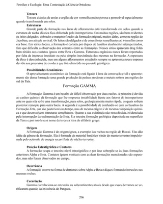 Petróleo e Ecologia: Uma Contestação à	Ciência	Ortodoxa

	        Textura
	        Textura clástica de areias e argilas de cor vermelha muito porosa e permeável especialmente
quando transformada em solos.
	        Estruturas
	Grande parte da formação nas áreas de afloramento está transformada em solos quando a
estrutura de rocha clástica fica obliterada pelo intemperismo. Em muitas regiões, são bem evidentes
os leitos delgados, dobrados e metamorfizados da formação original, muitos deles, como na região de
Jacobina, em atitude vertical. Os leitos são delgados e de cores fortes semelhantes ao vermelho como
cor base. Em vários locais, a formação é cortada por diques de basaltos atualmente intemperizados,
fato que dificulta a observação dos contatos entre as formações. Nesses sítios aparecem drag folds
bem nítidos nos contatos ígneos entre Beta e Gamma. Estruturas orgânicas nunca foram reportadas
por falta de interesse imediato ou pela simples inexistência das mesmas na formação. A espessura
de Beta é desconhecida, mas em alguns afloramentos estudados sempre se apresenta pouco espessa
devido aos processos de erosão a que foi submetida no passado geológico.

	       Possibilidades Econômicas
	       O aproveitamento econômico da formação está ligado à área da construção civil e aparente-
mente são dessa formação uma grande produção de pedras preciosas e metais nobres em regiões do
sul do País.
                                    Formação GAMMA
	        A Formação Gamma é um basalto de difícil observação por duas razões. A primeira é devida
ao caráter químico da formação que lhe empresta instabilidade frente aos fatores do intemperismo
ante os quais ela sofre uma transformação, para solos, geologicamente muito rápida, os quais sofrem
posterior remoção para outra bacia. A segunda é a possibilidade de confundir-se com os basaltos da
Formação Zeta, que são posteriores no tempo, mas de mesma origem e de mesma composição quími-
ca e que desenvolvem estruturas semelhantes. Quanto a sua existência não resta dúvida, evidenciada
pela interrupção da sedimentação de Beta. É a terceira formação geológica depositada na superfície
da Terra e por isso leva o nome da terceira letra do alfabeto grego.

	        Origem
	        A Formação Gamma é de origem ígnea, a exemplo das rochas na região do Hawai. Elas dão
idéia da gênese da formação. Ela é formada de material basáltico vindo do manto terrestre impulsio-
nada pelo acúmulo de energia na periferia do núcleo terrestre.

	       Posição Estratigráfica e Contatos
	       A formação ocupa o terceiro nível estratigráfico e por isso sobrepõe-se às duas formações
anteriores Alpha e Beta. Contatos ígneos verticais com as duas formações mencionadas são espera-
dos, mas não foram observados no campo.

	     Ocorrência
	     A formação ocorre na forma de derrames sobre Alpha e Beta e diques formando intrusões nas
mesmas rochas.

	       Correlação
	Gamma correlaciona-se em todos os subcontinentes atuais desde que esses derrames se ve-
rificaram quando da existência de Pangaea.

                                                 206
 