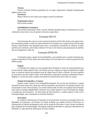 Litologia das Formações Geológi

	       Textura
	       Textura cristalina afanítica geralmente de cor negra, impermeável. Quando intemperizada
adquire outras cores.
	       Estruturas
	       Diques intrusivos nas rochas mais antigas e possíveis derrames.

	       Propriedades Físicas
	       Não existem estudos.

	      Possibilidades Econômicas
	      Não existem informações sobre o assunto. Quando intemperizadas se transformam em solos
conhecidos como terras roxas, de grande valor para a agricultura.

                                      Formação DELTA
	        Esta formação não ocorre na costa oriental da América do Sul. São clásticos de origem mari-
nha estruturada quando o centro do supercontinente foi levantado com o aparecimento da Formação
Gamma, determinando uma drenagem para oeste e conseqüente acumulação de clásticos na parte
periférica do continente, pela borda ocidental. Por não ser de interesse para prospecção de petróleo
não nos alongaremos sobre ela.
                                     Formação EPSILON
	       A formação ocupa o quinto nível estratigráfico o que significa que é a quinta formação apa-
recida na superfície da Terra, dentro da ordem natural. Por esta razão leva o nome da quinta letra do
alfabeto grego.

	       Origem
	       A formação tem origem em uma segunda bacia formada ao centro do monocontinente por
um movimento radial negativo lento, movimento este que originou um lago territorialmente amplo
onde se reuniram detritos provenientes tanto de Alpha como de Beta e Gamma. Há uma repetição
do movimento que deu origem à Beta. Esta informação é dada pelas estruturas sedimentares finas e
delgadas e a textura de areias e argilas encontrada nos afloramentos observados no campo.

	        Posição Estratigráfica e Contatos
	        Epsilon ocupa o quinto nível estratigráfico/temporal. Na sua área de ocorrência é a quarta
formação de baixo para cima, desde que uma das formações, precisamente a Formação Gamma, não
está presente na área. Dessa maneira, seu contato inferior pode ser feito com qualquer das formações
mais velhas ou antigas (exceto Delta e Gamma). Seu contato superior é com a Formação Eta, Kappa
e Lambda que são posteriores . Na maior parte da área brasileira, o contato superior é feito com a
Formação Kappa , que é dominante no território brasileiro.

	       Ocorrência
	       Os melhores afloramentos da formação na área brasileira ocorrem nas chamadas bacias do
Maranhão, do Amazonas e do Paraná. No estado da Bahia, nas regiões do baixo S.Francisco, os
afloramentos de Epsilon prolongam-se pelo sul do estado do Piauí para o norte, mesmo encobertas
pelas chapadas da Formação Kappa. Na margem ocidental do Recôncavo, aparecem afloramentos da
formação e se apresentam de modo geral em áreas isoladas.

                                              207
 