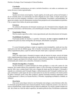 Petróleo e Ecologia: Uma Contestação à	Ciência	Ortodoxa

	      Correlação
	      A formação correlaciona-se em todo o território brasileiro e em todos os continentes com
nomes diversos e muito regionalizados.

	       Textura
	       Epsilon tem textura areno/argilosa. A parte argilosa, de modo geral, na base da formação, é
de cor vermelha muito viva entremeada com leitos delgados de cores verdes. A fração arenosa tam-
bém ocorre em leitos delgados vermelhos e cores assemelhadas. Porosidade e permeabilidade, até
agora sem estudos, mas nos afloramentos mostram boas perspectivas de armazenadoras de petróleo.
É de se esperar bons índices de permo-porosidades.

	     Estrutura
	     Os melhores afloramentos da formação mostram que ela é formada de leitos delgados, bem
acamados, horizontais e sub-horizontais, com estratificações cruzadas. A formação é muito fossilífe-
ra.
	     Propriedades Físicas
	     Não há estudos específicos sobre o tema especialmente pelo desconhecimento da formação.

	      Possibilidades Econômicas
	      O principal produto de Epsilon é o petróleo. Entretanto, no mar a espessa camada de sal
completa boa parte da coluna estratigráfica da formação, dificultando as pesquisas.

                                        Formação ZETA
	        É a sexta formação geológica a surgir no esquema crono/estratigráfico, sendo por isso cha-
mada pela sexta letra do alfabeto grego. São os basaltos montanhosos que substituíram a crosta ba-
sáltica originalmente plana, a qual foi reabsorvida pelo manto após a separação continental.

	         Origem
	         Zeta é de origem ígnea e formada do magma vindo do interior do manto, através de fendas
(rifts), impulsionado pela energia acumulada no núcleo do planeta. A erupção de um vulcão atual ex-
pelindo o magma, que depois de resfriado, tomará o nome de Formação Zeta. É originalmente fluida
cristalizando pelo contato com a atmosfera, formando os basaltos.

	        Posição Estratigráfica e Contatos
	        Na área brasileira é a quinta formação da coluna geológica e a sexta sob o ponto de vista
temporal. Seu contato inferior nos continentes é ígneo e se faz com todas as formações mais antigas
que ela. Sob o mar o contato basal é feito com o magma do manto que lhe dá origem. A formação é
capeada nos continentes pela Formação Kappa e submarinamente pela Formação Lambda nas mar-
gens continentais e pelas águas do mar na maior parte da sua área de ocorrência. Em muitos pontos
do globo a formação ocorre como ilhas oceânicas, algumas formando territórios importantes como
as ilhas japonesas e o Hawai, no Oceano Pacífico, e Noronha, Arquipélago da Madeira e Islândia, no
Atlântico.

	        Ocorrência
	        Zeta ocorre como diques intrusivos nas formações mais antigas e como derrames sobre elas.
É a formação geograficamente mais extensa do planeta. Forma o fundo dos oceanos e nos rifts ela se
renova constantemente, sendo reabsorvida nas linhas de subducção. Os vulcões, quando situados nos
rifts são a fonte ou o local de saída à superfície, da matéria prima de Zeta. Os derrames continentais


                                                  208
 