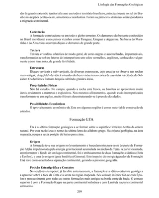 Litologia das Formações Geológi

são de grande extensão territorial como em todo o território brasileiro, principalmente no sul do Bra-
sil e nas regiões centro-oeste, amazônica e nordestina. Foram os primeiros derrames correspondentes
a migração continental.


	       Correlação
	       A formação correlaciona-se em todo o globo terrestre. Os derrames são bastante conhecidos
no Brasil meridional e nos países vizinhos como Paraguai, Uruguai e Argentina. Na bacia do Mara-
nhão e do Amazonas ocorrem diques e derrames de grande porte.

	       Textura
	       Textura cristalina, afanítica de modo geral, de cores negras e assemelhadas, impermeáveis,
transformando-se sob os fatores de intemperismo em solos vermelhos, argilosos, conhecidos vulgar-
mente como terra roxa, de grande fertilidade.

	       Estruturas
	       Diques verticais e sub-verticais, de diversas espessuras, cujo encaixe se observa nas rochas
mais antigas; drag-folds devido à intrusão são bem visíveis nos cortes de avenidas na cidade do Sal-
vador. Os derrames formam lençóis cobrindo grandes áreas.

	       Propriedades Físicas
	       Não há estudos. No campo, quando a rocha está fresca, os basaltos se apresentam muito
duros, resistentes a marretas e explosivos. Nos mesmos afloramentos, quando estão intemperizados
transformam-se em argilas, muito friáveis desestruturando-se à pressão dos dedos.

	       Possibilidades Econômicas
	       O aproveitamento econômico de Zeta em algumas regiões é como material de construção de
estradas.

                                         Formação ETA
	        Eta é a sétima formação geológica a se formar sobre a superfície terrestre dentro da ordem
natural. Por esta razão leva o nome da sétima letra do alfabeto grego. Na coluna geológica, na área
mapeada, ocupa a sexta posição de baixo para cima.

	       Origem
	       A formação teve sua origem no levantamento e basculamento para oeste de parte da Forma-
ção Alpha impulsionada pela energia gravitacional acumulada no núcleo da Terra. A parte levantada,
anteriormente o fundo de um lago continental, foi o embasamento de duas formações clásticas (Beta
e Épsilon), e uma de origem ígnea basáltica (Gamma). Este impulso de energia (gerador da Formação
Eta) teve como resultado a separação continental, gerando a presente geografia.

	       Posição Estratigráfica e Contatos
	       Na seqüência temporal, já foi dito anteriormente, a formação é a sétima estrutura geológica
a aparecer sobre a face da Terra e a sexta na região mapeada. Seu contato inferior faz-se com Épsi-
lon e provavelmente com todas as outras formações mais antigas na borda oeste da bacia. O contato
superior é com a Formação Kappa na parte continental subaérea e com Lambda na parte continental
submarina.
                                               209
 