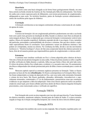 Petróleo e Ecologia: Uma Contestação à	Ciência	Ortodoxa

	        Ocorrência
	        Eta ocorre como uma bacia alongada ou de forma linear geologicamente falando, em uma
faixa estreita na borda oriental da América do Sul, limitada pela falha do embasamento. Tem forma
de cunha com a maior espessura perto do falhamento, com textura proeminente de conglomerados,
adelgaçando-se para oeste. No território brasileiro, partes da formação ocorrem subaereamente e
outras são recobertas pelas águas do Atlântico.

	      Correlação
	      A formação correlaciona-se nas margens continentais africanas e americanas do sul, mudan-
do apenas de nome.

	        Textura
	        A textura da formação é de um conglomerado polimítico predominante em toda a sua borda
leste com a parte mais grosseira na imediação da falha, ficando os clásticos mais finos na direção da
outra margem da bacia. Disso se depreende que a textura da formação é extremamente variável entre
argilas e blocos de tamanho respeitável, fenômeno esperado devido à sua origem. Cores, tamanhos
das partículas, porosidades e permeabilidade são diversas e extremas, fato que deve alertar o explo-
rador especialmente frente às correlações. Esses parâmetros variam em distâncias mínimas e não
podem ser extrapoladas, mesmo no entorno. Na vizinhança da falha, devido a um dos movimentos
tectônicos (v. “História Geológica”), houve de fato uma compressão lateral dos clásticos presente na
bacia, feito de tal maneira potente que impermeabilizou partes do conglomerado e o deixou estéril.

	       Estruturas
	       A estrutura mais imediata verificada em Eta é a forma adquirida pelos clásticos da bacia.
Têm eles a forma de um prisma triangular ou uma cunha. A base do prisma assenta-se sobre o espelho
da falha verificada em Alpha durante a explosão, falha essa que limita o bloco alto pelo lado oeste.
O vértice do prisma clástico fica voltado para o ocidente e é a sua parte mais rasa. Os acamamentos
dos blocos redepositados têm atitude pronunciada perto da falha e menos acentuada para o centro da
bacia.
	       Merecem capítulo especial as estruturas orgânicas presentes na formação. Todos os fósseis
presentes na bacia de Eta são refossilizações. Os fósseis contemporâneos às Formações Beta e Épsi-
lon foram redepositados ao tempo da deposição de Eta, e por essa razão estão misturados formando
o volume da nova bacia. São fósseis quebrados, abrasados, deformados, irreconhecíveis e espe-
cialmente misturados, contrariando a 2a Lei da Sedimentação, características essas que constituem
evidências ou que amparam a idéia da redeposição. Entre esses fósseis aparecem outros em perfeito
estado de conservação, pois foram colhidos pela broca dentro de blocos intactos daquelas formações
preexistentes, como mencionado acima e verificado em superfície.

                                      Formação THETA
	        Esta formação não ocorre na área mapeada e por isso não será aqui descrita. É uma formação
de clásticos marinhos, atualmente subaérea, fazendo parte da Cadeia do Andes. É a oitava estrutura
surgida ao longo da evolução estratigráfica/temporal, daí o nome da oitava letra do alfabeto grego.

                                       Formação JOTA
	       A Formação Jota também não ocorre na área mapeada. São os basaltos expelidos pelos vul-

                                                  210
 