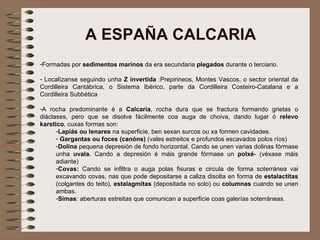 A ESPAÑA CALCARIA Formadas por  sedimentos marinos  da era secundaria  plegados  durante o terciario.  Localízanse seguindo unha  Z invertida  :Prepirineos, Montes Vascos, o sector oriental da Cordilleira Cantábrica, o Sistema Ibérico, parte da Cordilleira Costeiro-Catalana e a Cordilleira Subbética A rocha predominante é a  Calcaria , rocha dura que se fractura formando grietas o diáclases, pero que se disolve fácilmente coa auga de choiva, dando lugar ó  relevo karstico , cuxas formas son: Lapiás ou lenares  na superficie, ben sexan surcos ou xa formen cavidades. Gargantas ou foces (canóns)  (vales estreitos e profundos escavados polos ríos) Dolina  pequena depresión de fondo horizontal. Cando se unen varias dolinas fórmase unha  uvala.  Cando a depresión é máis grande fórmase un  polxé - (véxase máis adiante) Covas:  Cando se infiltra o auga polas fisuras e circula de forma soterránea vai excavando covas, nas que pode depositarse a caliza disolta en forma de  estalactitas  (colgantes do teito),  estalagmitas  (depositada no solo) ou  columnas  cuando se unen ambas. Simas : aberturas estreitas que comunican a superficie coas galerías soterráneas. 