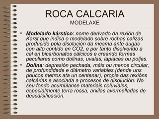 ROCA CALCARIA MODELAXE Modelado kárstico : nome derivado da rexión de Karst que indica o modelado sobre rochas calizas producido pola disolución da mesma ante augas con alto contido en CO2, e por tanto disolvendo a cal en bicarbonatos cálcicos e creando formas peculiares como dolinas, uvalas, lapiaces ou poljes. Dolina : depresión pechada, máis ou menos circular, de profundidade e diámetro variables (dende uns poucos metros ata un centenar), propia das rexións calcárias e asociada a procesos de disolución. No seu fondo acumúlanse materiais coluviales, especialmente terra rossa, arxilas avermelladas de descalcificación.  