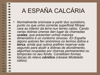 A ESPAÑA CALCÁRIA Normalmente orixínase a partir dun sumidoiro, punto no que unha corrente superficial fíltrase cara ao interior da terra nun terreo calizo. Cando varias dolinas únense dan lugar ás chamadas  uvalas , que presentan unhas maiores dimensións e un contorno sinuoso. En España algúns autores fan sinónimos os termos dolina e  torca , aínda que outros prefiren reservar este segundo para aludir a dolinas de afundimento, algunhas ocupadas por charcas permanentes ou temporais no seu fondo. Constitúen formas típicas do relevo  cárstico  (véxase Modelado calizo).  