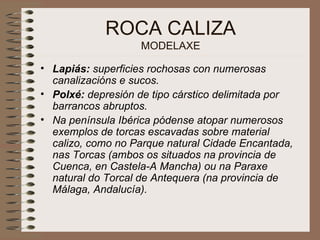 ROCA CALIZA MODELAXE Lapiás:  superficies rochosas con numerosas canalizacións e sucos.   Polxé:  depresión de tipo cárstico delimitada por barrancos abruptos.   Na península Ibérica pódense atopar numerosos exemplos de torcas escavadas sobre material calizo, como no Parque natural Cidade Encantada, nas Torcas (ambos os situados na provincia de Cuenca, en Castela-A Mancha) ou na Paraxe natural do Torcal de Antequera (na provincia de Málaga, Andalucía).   