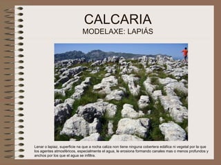 CALCARIA MODELAXE: LAPIÁS Lenar o lapiaz, superficie na que a rocha caliza non tiene ninguna cobertera edáfica ni vegetal por la que los agentes atmosféricos, especialmente el agua, le erosiona formando canales mas o menos profundos y anchos por los que el agua se infiltra.   
