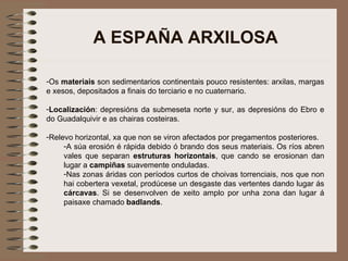 A ESPAÑA ARXILOSA Os  materiais  son sedimentarios continentais pouco resistentes: arxilas, margas e xesos, depositados a finais do terciario e no cuaternario. Localización : depresións da submeseta norte y sur, as depresións do Ebro e do Guadalquivir e as chairas costeiras. Relevo horizontal, xa que non se viron afectados por pregamentos posteriores.  A súa erosión é rápida debido ó brando dos seus materiais. Os ríos abren vales que separan  estruturas horizontais , que cando se erosionan dan lugar a  campiñas  suavemente onduladas. Nas zonas áridas con períodos curtos de choivas torrenciais, nos que non hai cobertera vexetal, prodúcese un desgaste das vertentes dando lugar ás  cárcavas . Si se desenvolven de xeito amplo por unha zona dan lugar á paisaxe chamado  badlands . 