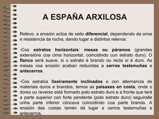 A ESPAÑA ARXILOSA Relevo: a erosión actúa de xeito  diferencial , dependendo da orixe e resistencia da rocha, dando lugar a distintos relevos: Cos  estratos horizontais :  mesas ou páramos  (grandes extensións coa cima horizontal, coincidindo cun estrato duro). O  flanco  será suave, si o estrato é brando ou recto si é duro. As mesas coa erosión acaban reducidas a  cerros testemuñas  e  antecerros . Cos estratos  lixeiramente inclinados  e con alternancia de materiais duros e brandos, temos as  paisaxes en costa , onde o dorso ou reverso está formado polo estrato duro e a fronte que terá a parte superior con forte pendente (polo estrato duro) seguiralle unha parte inferior cóncava coincidindo coa parte branda. A erosión das costas tamén dá lugar a cerros testemuñas e antecerros. 