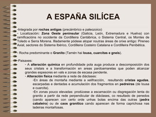 A ESPAÑA SILÍCEA Integrada por  rochas antigas  (precámbrico e paleozoico) Localización :   Zona Oeste peninsular  (Galicia, León, Extremadura e Huelva) con ramificacións no occidente da Cordilleira Cantábrica, o Sistema Central, os Montes de Toledo e Serra Morena. Illadamente pódese atopar noutras áreas de orixe antigo: Pireneo Axial, sectores do Sistema Ibérico, Cordilleira Costeiro Catalana e Cordilleira Penibética. Rocha predominante o  Granito  (Tamén hai  lousa, cuarcitas e gneis ). Paisaxes:  A  alteración química  en profundidade pola auga produce a descomposición dos seus cristais e a transformación en areas pardoamarelas que poden alcanzar grandes espesores en vals e zonas de escasa pendente. Alteración física  mediante a rede de diáclases: En áreas de montaña mediante a xelifracción,  resultando  cristas   agudas , escarpadas e dentadas e acumulación dos fragmentos en  pedreiras  (de lousa e cuarcita). En zonas pouco elevadas: prodúcese a escamación ou disgregación lenta do granito a partir da rede perpendicular de diáclases, co resultado de penedos (cando aparecen con certo orde unhas bolas encima das outras ( pedra cabaleira ) ou de  caos granítico  cando aparecen de forma caprichosa nas ladeiras montañosas. 